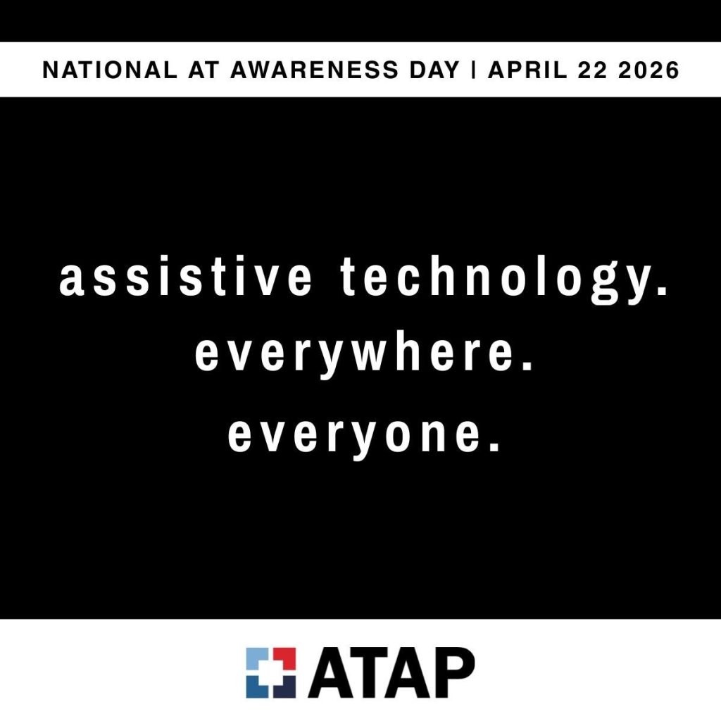 National AT Awareness Day is April 22, 2026 The words assistive technology. everywhere. everyone one on a black background with the ATAP logo under it